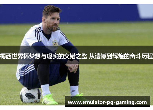 梅西世界杯梦想与现实的交错之路 从遗憾到辉煌的奋斗历程