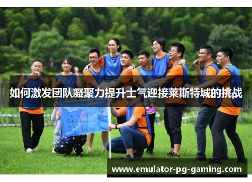 如何激发团队凝聚力提升士气迎接莱斯特城的挑战