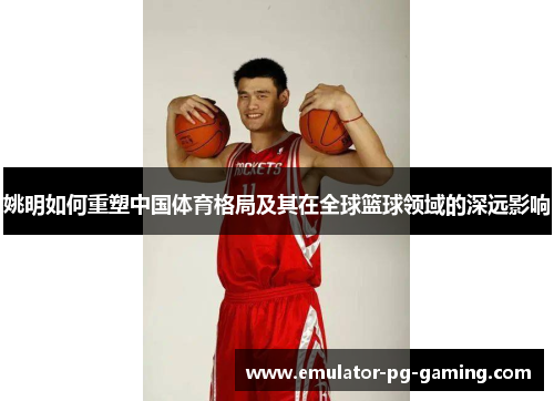 姚明如何重塑中国体育格局及其在全球篮球领域的深远影响