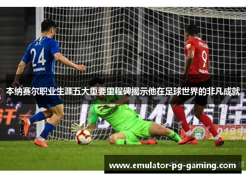 本纳赛尔职业生涯五大重要里程碑揭示他在足球世界的非凡成就