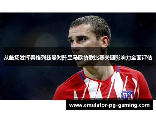 从临场发挥看格列兹曼对阵皇马欧协联比赛关键影响力全面评估