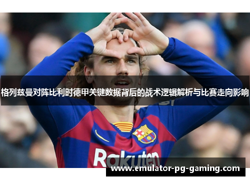 格列兹曼对阵比利时德甲关键数据背后的战术逻辑解析与比赛走向影响