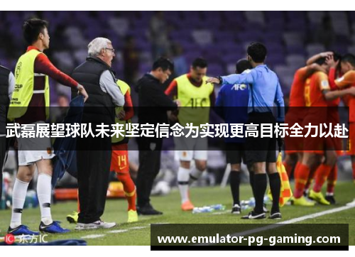 武磊展望球队未来坚定信念为实现更高目标全力以赴