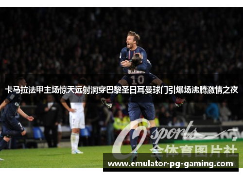 卡马拉法甲主场惊天远射洞穿巴黎圣日耳曼球门引爆场沸腾激情之夜