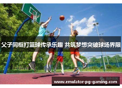 父子同框打篮球传承乐趣 共筑梦想突破球场界限